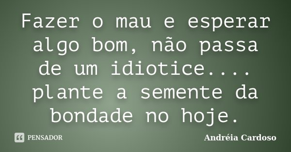 Fazer o mau e esperar algo bom, não passa de um idiotice.... plante a semente da bondade no hoje.... Frase de Andréia Cardoso.