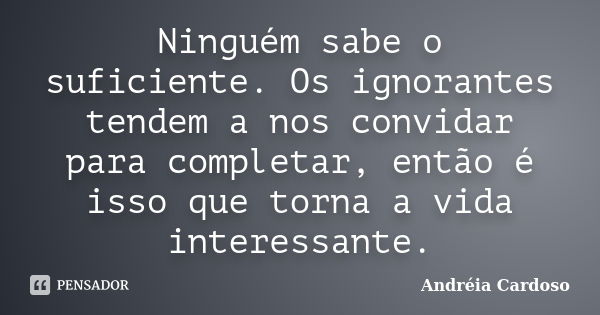 Ninguém sabe o suficiente. Os ignorantes tendem a nos convidar para completar, então é isso que torna a vida interessante.... Frase de Andréia Cardoso.