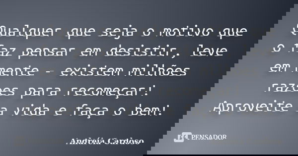 Qualquer que seja o motivo que o faz pensar em desistir, leve em mente - existem milhões razoes para recomeçar! Aproveite a vida e faça o bem!... Frase de Andréia Cardoso.