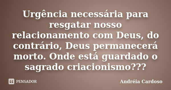 Urgência necessária para resgatar nosso relacionamento com Deus, do contrário, Deus permanecerá morto. Onde está guardado o sagrado criacionismo???... Frase de Andréia Cardoso.