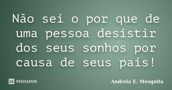 Não sei o por que de uma pessoa desistir dos seus sonhos por causa de seus pais!... Frase de Andreia E. Mesquita.