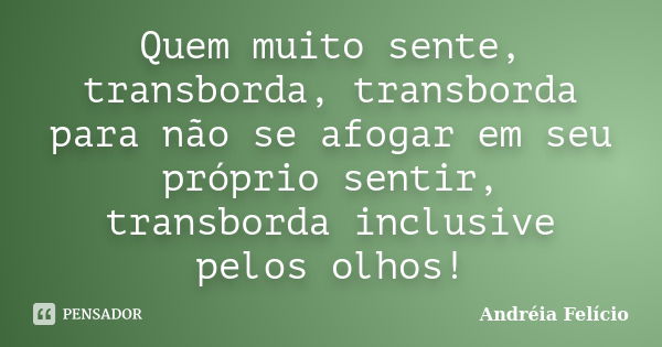 Quem muito sente, transborda, transborda para não se afogar em seu próprio sentir, transborda inclusive pelos olhos!... Frase de Andréia Felício.