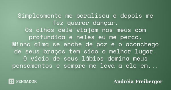 Simplesmente me paralisou e depois me fez querer dançar. Os olhos dele viajam nos meus com profundida e neles eu me perco. Minha alma se enche de paz e o aconch... Frase de Andréia Freiberger.