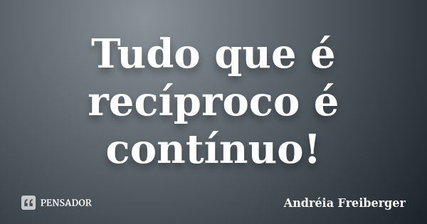 Tudo que é recíproco é contínuo!... Frase de Andréia Freiberger.