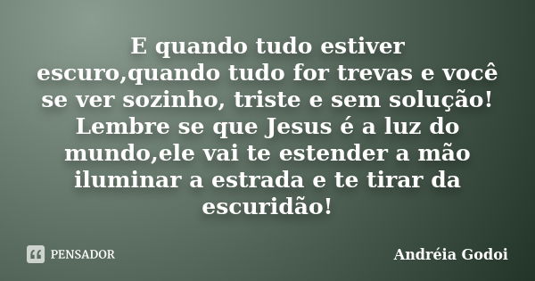 E quando tudo estiver escuro,quando tudo for trevas e você se ver sozinho, triste e sem solução! Lembre se que Jesus é a luz do mundo,ele vai te estender a mão ... Frase de Andreia Godoi.