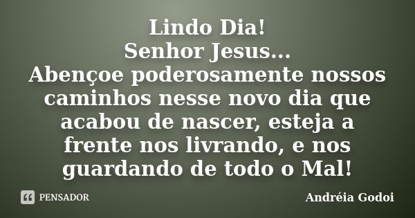 Lindo Dia! Senhor Jesus... Abençoe poderosamente nossos caminhos nesse novo dia que acabou de nascer, esteja a frente nos livrando, e nos guardando de todo o Ma... Frase de Andréia Godoi.