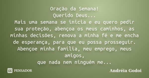 Oração da Semana! Querido Deus... Mais uma semana se inicia e eu quero pedir sua proteção, abençoa os meus caminhos, as minhas decisões, renova a minha fé e me ... Frase de Andréia Godoi.