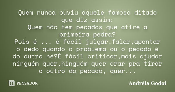 Quem nunca ouviu aquele famoso ditado que diz assim: Quem não tem pecados que atire a primeira pedra? Pois é ... é fácil julgar,falar,apontar o dedo quando o pr... Frase de Andréia Godoi.