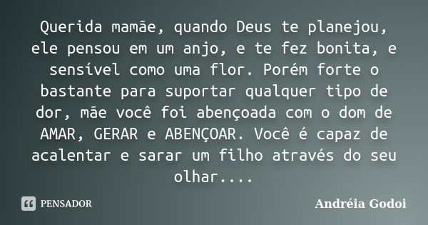 Querida mamãe, quando Deus te planejou, ele pensou em um anjo, e te fez bonita, e sensível como uma flor. Porém forte o bastante para suportar qualquer tipo de ... Frase de Andréia Godoi.