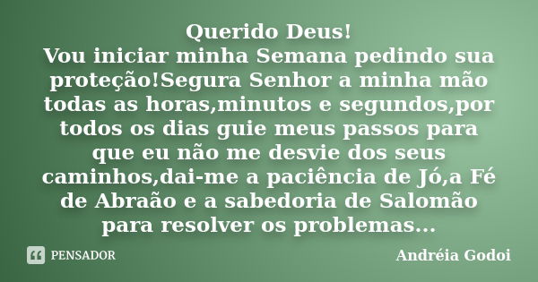 Querido Deus! Vou iniciar minha Semana pedindo sua proteção!Segura Senhor a minha mão todas as horas,minutos e segundos,por todos os dias guie meus passos para ... Frase de Andreia Godoi.