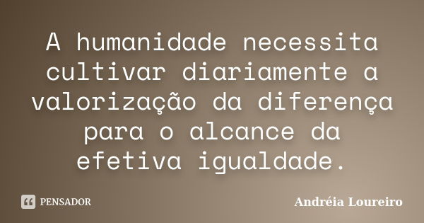 A humanidade necessita cultivar diariamente a valorização da diferença para o alcance da efetiva igualdade.... Frase de Andréia Loureiro.