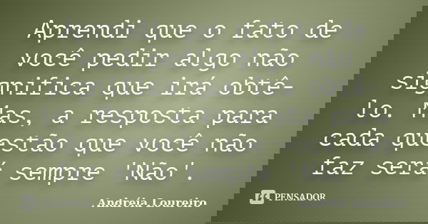 Aprendi que o fato de você pedir algo não significa que irá obtê-lo. Mas, a resposta para cada questão que você não faz será sempre 'Não'.... Frase de Andréia Loureiro.