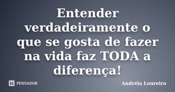 Entender verdadeiramente o que se gosta de fazer na vida faz TODA a diferença!... Frase de Andréia Loureiro.