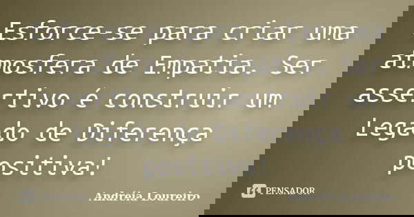 Esforce-se para criar uma atmosfera de Empatia. Ser assertivo é construir um Legado de Diferença positiva!... Frase de Andréia Loureiro.