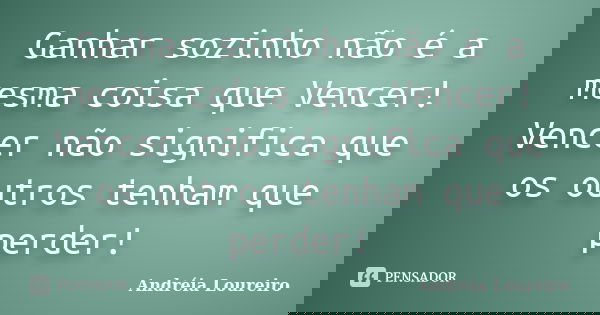 Ganhar sozinho não é a mesma coisa que Vencer! Vencer não significa que os outros tenham que perder!... Frase de Andréia Loureiro.