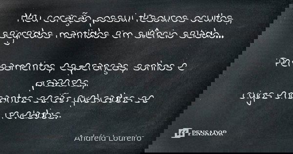 Meu coração possui tesouros ocultos, segredos mantidos em silêncio selado... Pensamentos, esperanças, sonhos e prazeres, cujos encantos serão quebrados se revel... Frase de Andréia Loureiro.