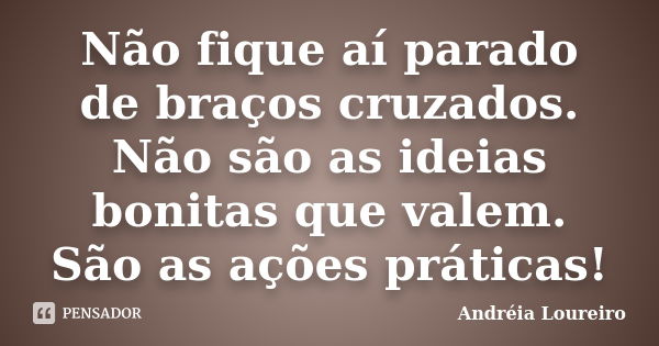 Não fique aí parado de braços cruzados. Não são as ideias bonitas que valem. São as ações práticas!... Frase de Andréia Loureiro.