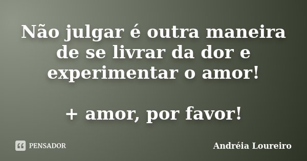 Não julgar é outra maneira de se livrar da dor e experimentar o amor! + amor, por favor!... Frase de Andréia Loureiro.