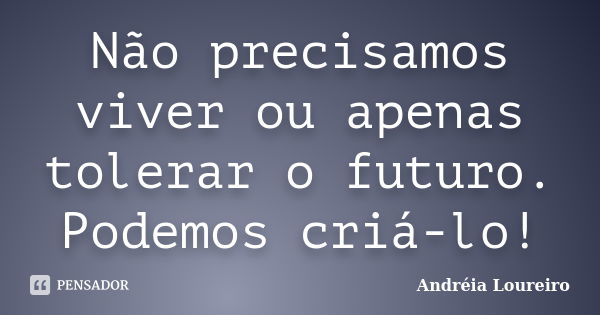 Não precisamos viver ou apenas tolerar o futuro. Podemos criá-lo!... Frase de Andréia Loureiro.