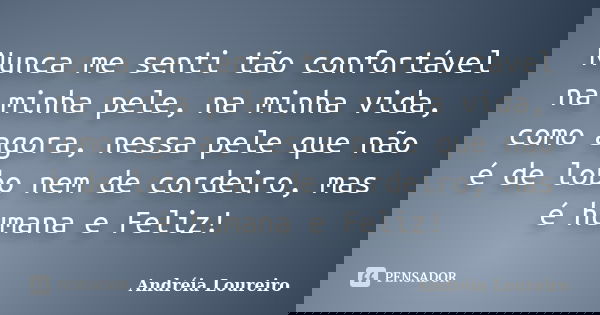 Nunca me senti tão confortável na minha pele, na minha vida, como agora, nessa pele que não é de lobo nem de cordeiro, mas é humana e Feliz!... Frase de Andréia Loureiro.