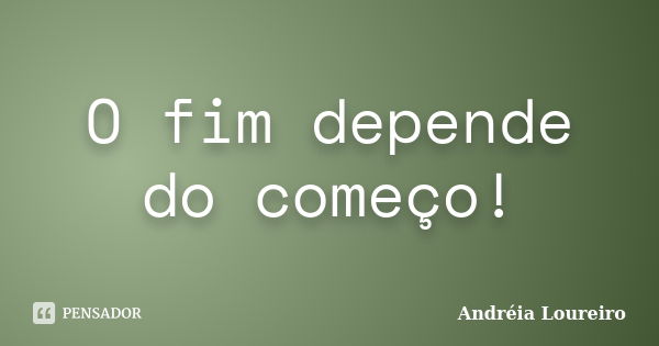 O fim depende do começo!... Frase de Andréia Loureiro.