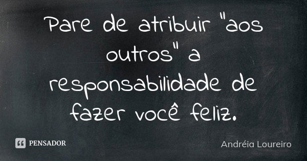 Pare de atribuir "aos outros" a responsabilidade de fazer você feliz.... Frase de Andréia Loureiro.