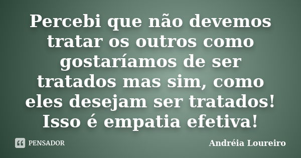 Percebi que não devemos tratar os outros como gostaríamos de ser tratados mas sim, como eles desejam ser tratados! Isso é empatia efetiva!... Frase de Andréia Loureiro.