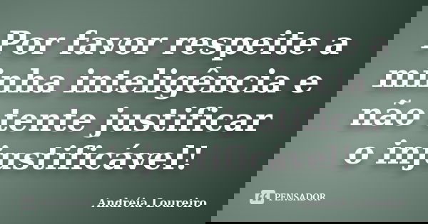 Por favor respeite a minha inteligência e não tente justificar o injustificável!... Frase de Andréia Loureiro.