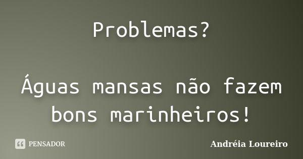 Problemas? Águas mansas não fazem bons marinheiros!... Frase de Andréia Loureiro.