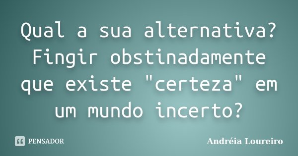 Qual a sua alternativa? Fingir obstinadamente que existe "certeza" em um mundo incerto?... Frase de Andréia Loureiro.