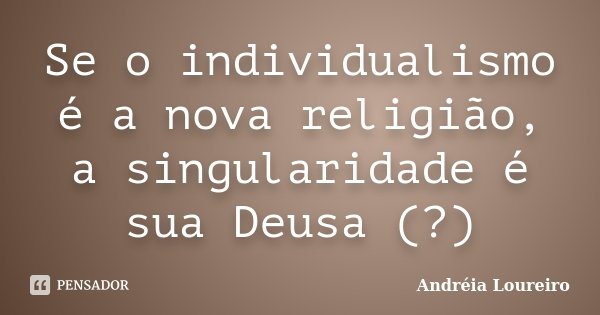Se o individualismo é a nova religião, a singularidade é sua Deusa (?)... Frase de Andréia Loureiro.
