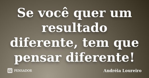 Se você quer um resultado diferente, tem que pensar diferente!... Frase de Andréia Loureiro.