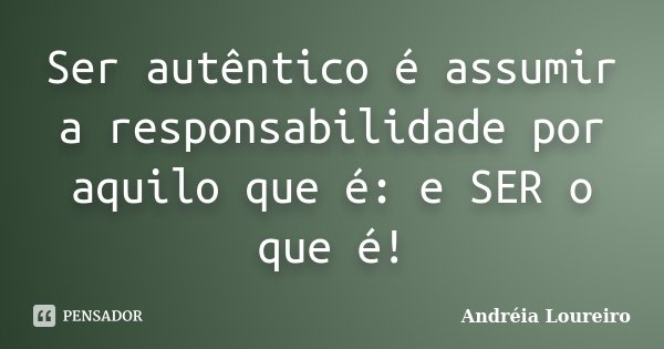 Ser autêntico é assumir a responsabilidade por aquilo que é: e SER o que é!... Frase de Andréia Loureiro.
