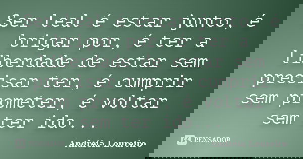 Ser leal é estar junto, é brigar por, é ter a liberdade de estar sem precisar ter, é cumprir sem prometer, é voltar sem ter ido...... Frase de Andréia Loureiro.