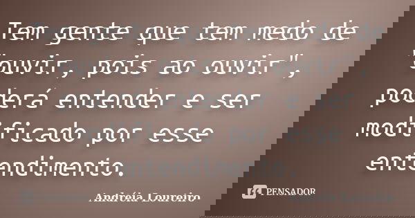 Tem gente que tem medo de "ouvir, pois ao ouvir", poderá entender e ser modificado por esse entendimento.... Frase de Andréia Loureiro.