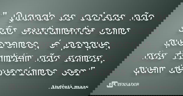 " Quando as coisas não são exatamente como queremos, é porque, nós também não somos, quem deveríamos ser"... Frase de Andreia maas.