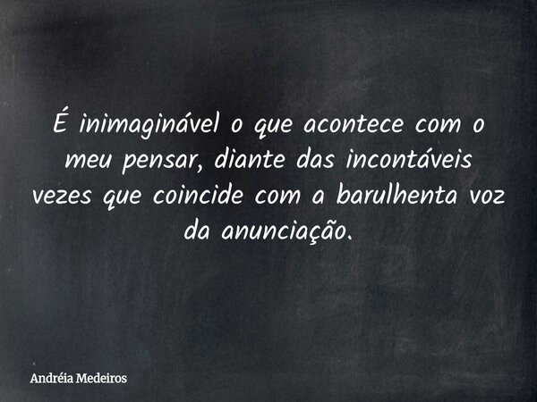 É inimaginável o que acontece com o meu pensar, diante das incontáveis vezes que coincide com a barulhenta voz da anunciação.... Frase de Andréia Medeiros.