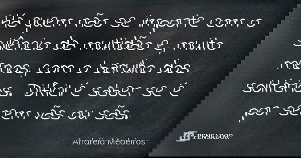 Há quem não se importe com o silêncio da multidão e, muito menos, com o barulho dos solitários. Difícil é saber se é por serem vãs ou sãs.... Frase de Andréia Medeiros.