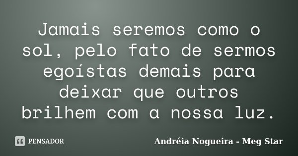 Jamais seremos como o sol, pelo fato de sermos egoístas demais para deixar que outros brilhem com a nossa luz.... Frase de Andréia Nogueira - Meg Star.