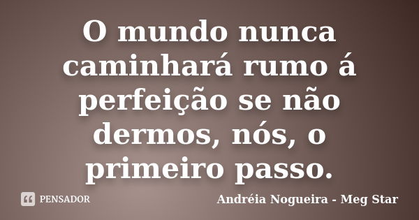 O mundo nunca caminhará rumo á perfeição se não dermos, nós, o primeiro passo.... Frase de Andréia Nogueira - Meg Star.