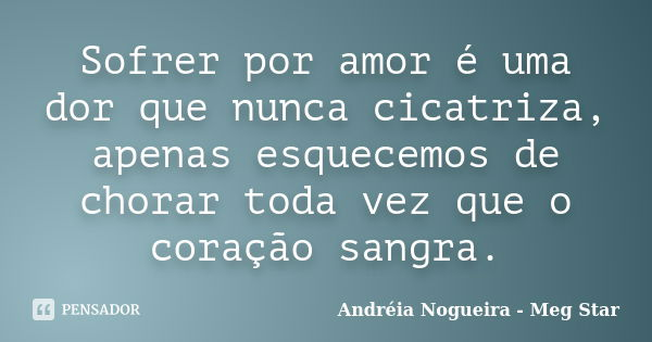 Sofrer por amor é uma dor que nunca cicatriza, apenas esquecemos de chorar toda vez que o coração sangra.... Frase de Andréia Nogueira - Meg Star.