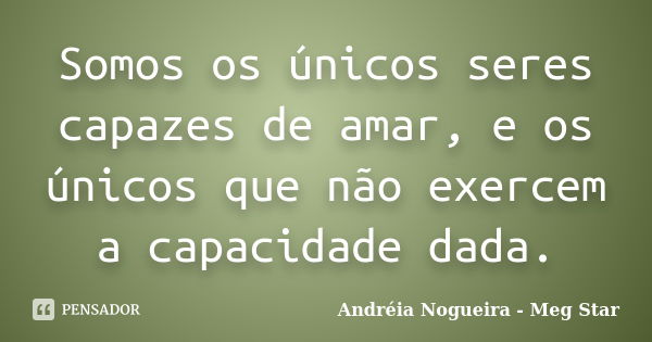 Somos os únicos seres capazes de amar, e os únicos que não exercem a capacidade dada.... Frase de Andréia Nogueira - Meg Star.