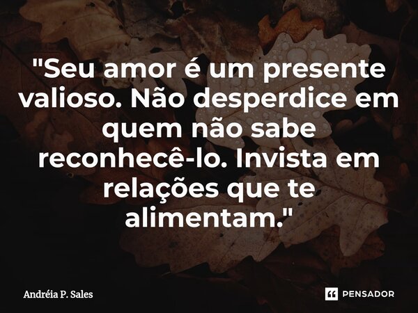 ⁠"Seu amor é um presente valioso. Não desperdice em quem não sabe reconhecê-lo. Invista em relações que te alimentam."... Frase de Andréia P. Sales.