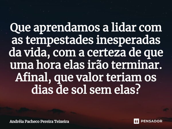 ⁠Que aprendamos a lidar com as tempestades inesperadas da vida, com a certeza de que uma hora elas irão terminar. Afinal, que valor teriam os dias de sol sem el... Frase de Andréia Pacheco Pereira Teixeira.