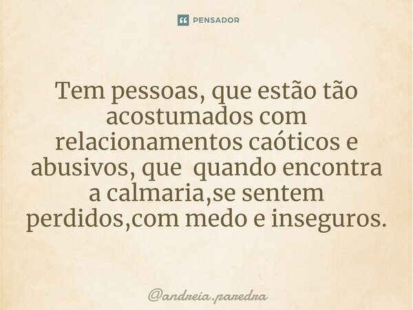 ⁠Tem pessoas, que estão tão acostumados com relacionamentos caóticos e abusivos, que quando encontra a calmaria,se sentem perdidos,com medo e inseguros.... Frase de andreia.paredra.