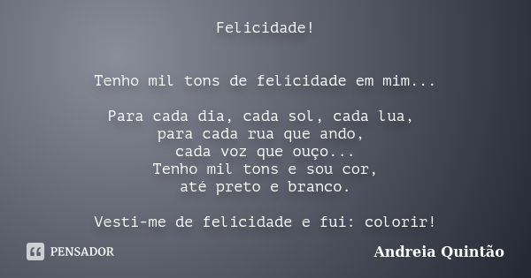 Felicidade! Tenho mil tons de felicidade em mim... Para cada dia, cada sol, cada lua, para cada rua que ando, cada voz que ouço... Tenho mil tons e sou cor, até... Frase de Andreia Quintão.