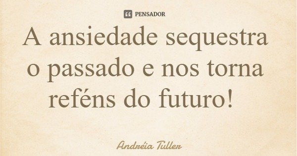 A ansiedade sequestra o passado e nos torna reféns do futuro!... Frase de Andréia Tuller.
