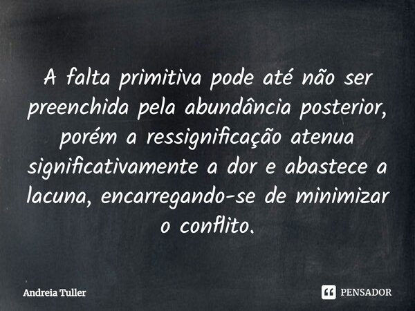 ⁠⁠⁠A falta primitiva pode até não ser preenchida pela abundância posterior, porém a ressignificação atenua significativamente a dor e abastece a lacuna, encarre... Frase de Andréia Tuller.