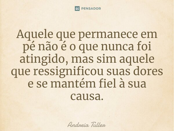 ⁠⁠Aquele que permanece em pé não é o que nunca foi atingido, mas sim aquele que ressignificou suas dores e se mantém fiel à sua causa.... Frase de Andréia Tuller.