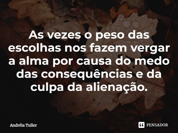 As vezes o peso das escolhas nos fazem vergar a alma por causa do medo das consequências e da culpa da alienação.... Frase de Andréia Tuller.